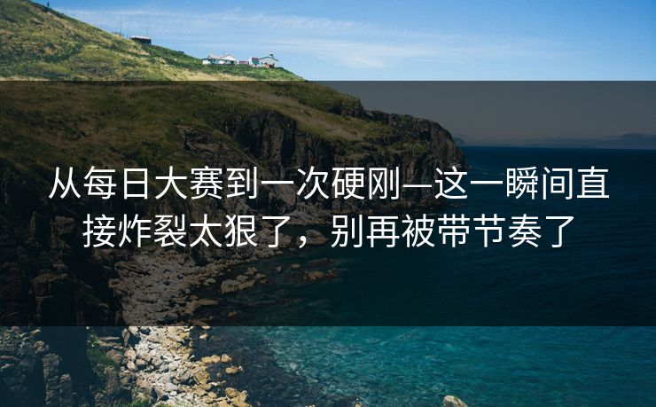 从每日大赛到一次硬刚—这一瞬间直接炸裂太狠了，别再被带节奏了
