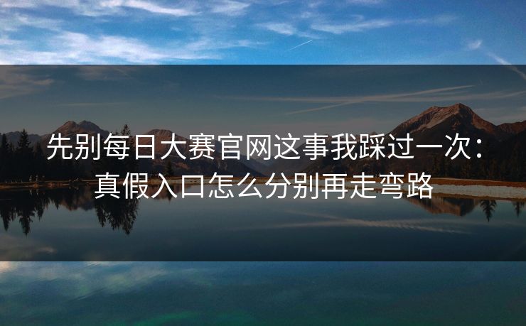 先别每日大赛官网这事我踩过一次：真假入口怎么分别再走弯路