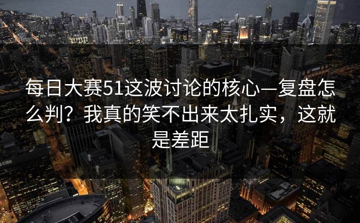 每日大赛51这波讨论的核心—复盘怎么判？我真的笑不出来太扎实，这就是差距