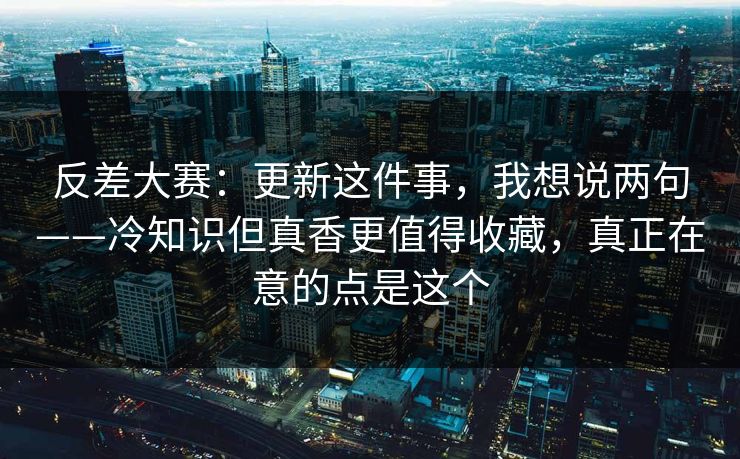 反差大赛：更新这件事，我想说两句——冷知识但真香更值得收藏，真正在意的点是这个