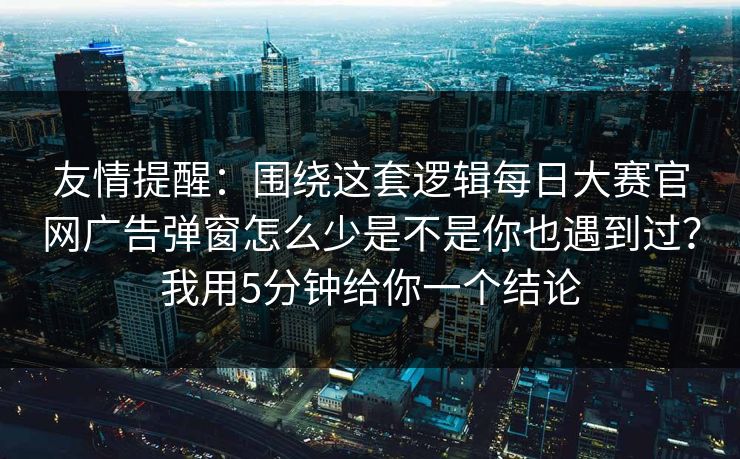 友情提醒：围绕这套逻辑每日大赛官网广告弹窗怎么少是不是你也遇到过？我用5分钟给你一个结论