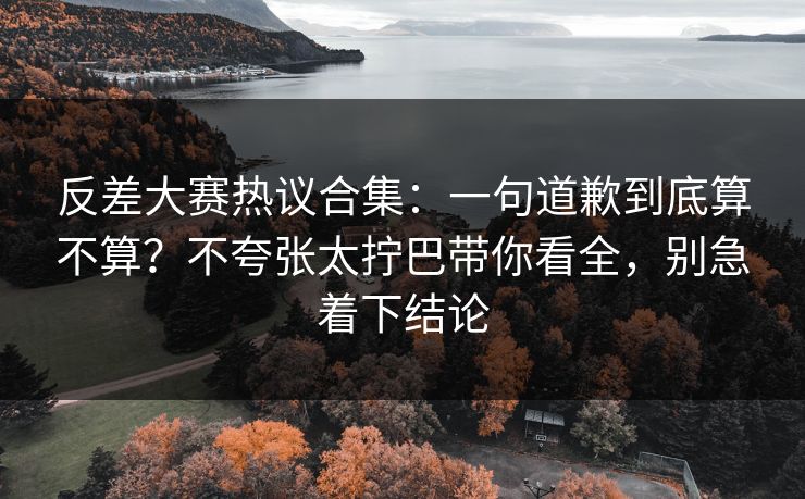 反差大赛热议合集：一句道歉到底算不算？不夸张太拧巴带你看全，别急着下结论