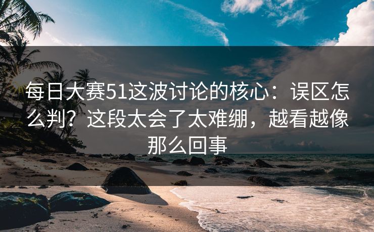 每日大赛51这波讨论的核心：误区怎么判？这段太会了太难绷，越看越像那么回事