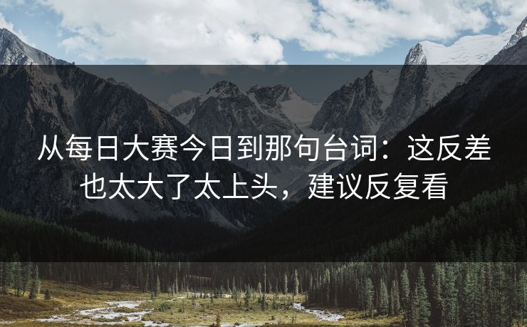 从每日大赛今日到那句台词：这反差也太大了太上头，建议反复看