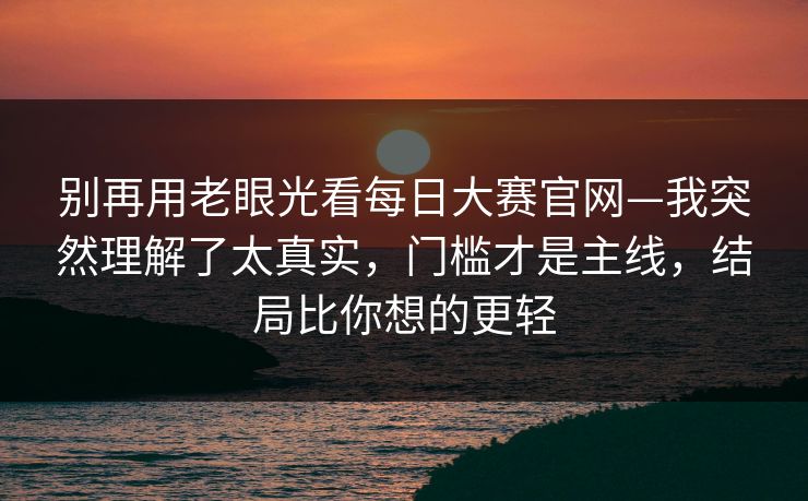 别再用老眼光看每日大赛官网—我突然理解了太真实，门槛才是主线，结局比你想的更轻