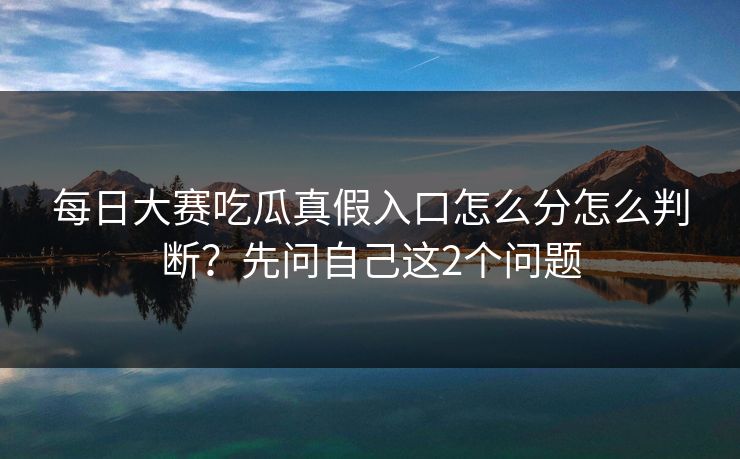 每日大赛吃瓜真假入口怎么分怎么判断？先问自己这2个问题