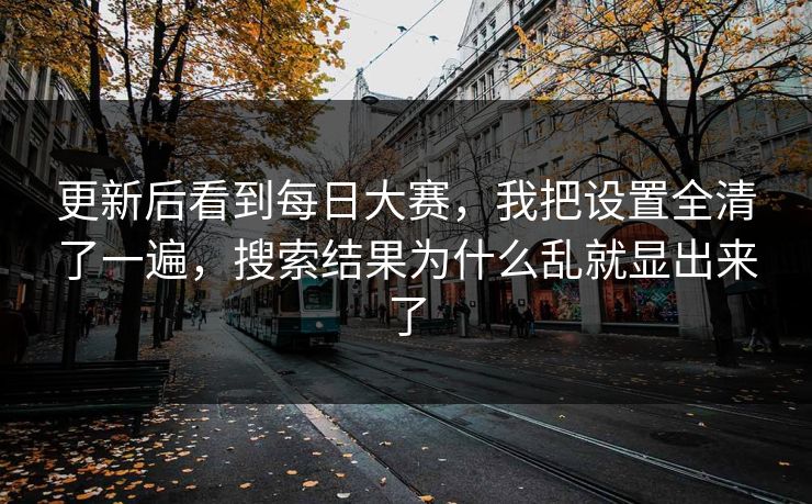 更新后看到每日大赛，我把设置全清了一遍，搜索结果为什么乱就显出来了