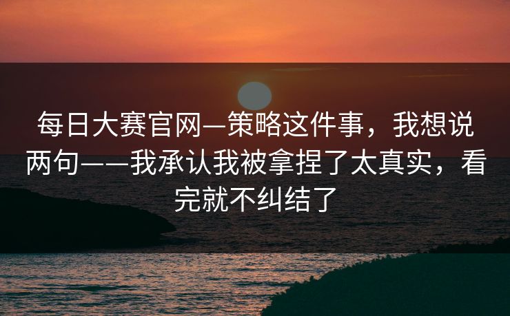 每日大赛官网—策略这件事,我想说两句——我承认我被拿捏了太真实,看完就不纠结了 每日大赛官网—策略这件事,我想说两句——我承认我被拿捏了太真实,看完就不纠结了