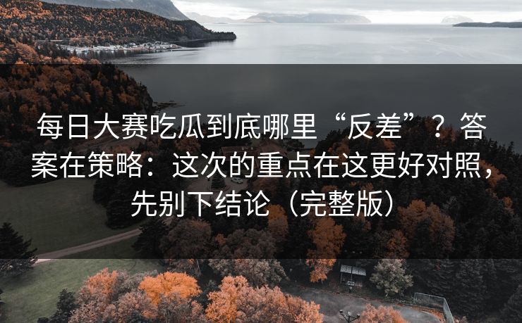 每日大赛吃瓜到底哪里“反差”？答案在策略：这次的重点在这更好对照，先别下结论（完整版）