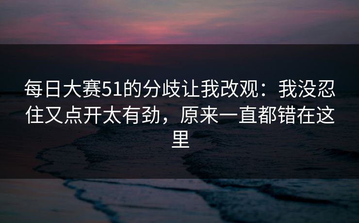 每日大赛51的分歧让我改观:我没忍住又点开太有劲,原来一直都错在这里 每日大赛51的分歧让我改观:我没忍住又点开太有劲,原来一直都错在这里