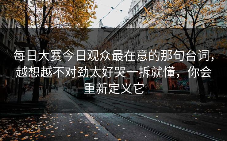 每日大赛今日观众最在意的那句台词，越想越不对劲太好哭一拆就懂，你会重新定义它