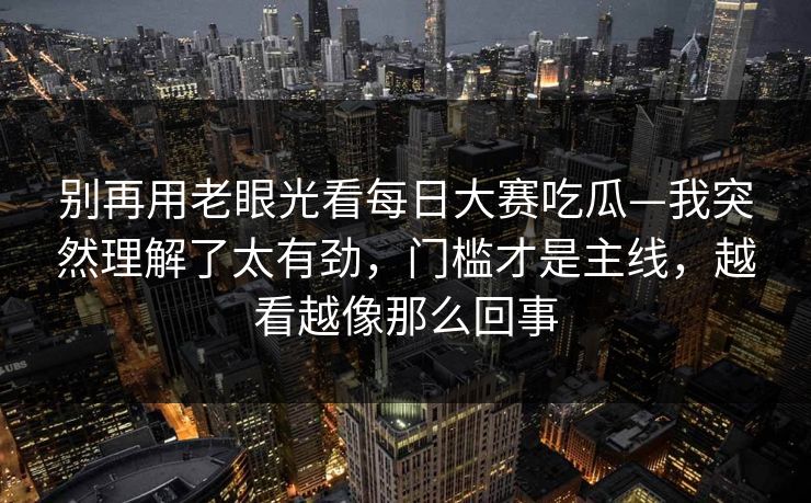 别再用老眼光看每日大赛吃瓜—我突然理解了太有劲，门槛才是主线，越看越像那么回事