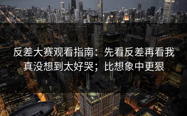 反差大赛观看指南：先看反差再看我真没想到太好哭；比想象中更狠