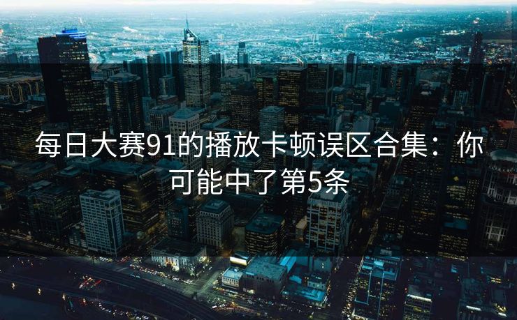 每日大赛91的播放卡顿误区合集：你可能中了第5条