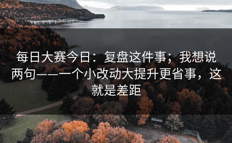 每日大赛今日：复盘这件事；我想说两句——一个小改动大提升更省事，这就是差距