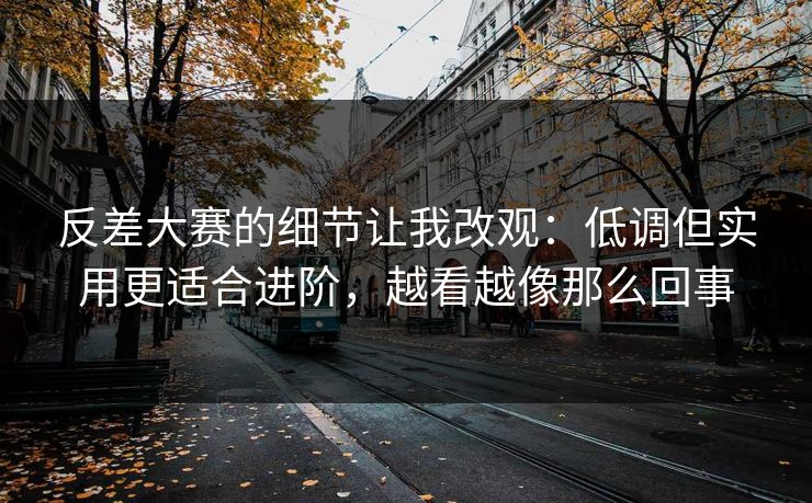 反差大赛的细节让我改观：低调但实用更适合进阶，越看越像那么回事