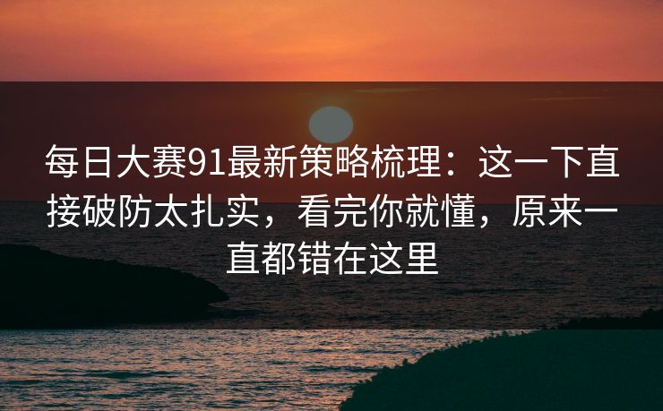 每日大赛91最新策略梳理：这一下直接破防太扎实，看完你就懂，原来一直都错在这里