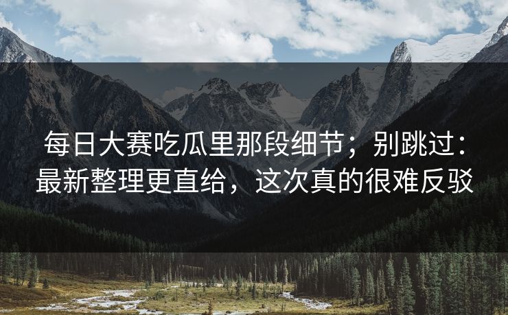 每日大赛吃瓜里那段细节；别跳过：最新整理更直给，这次真的很难反驳