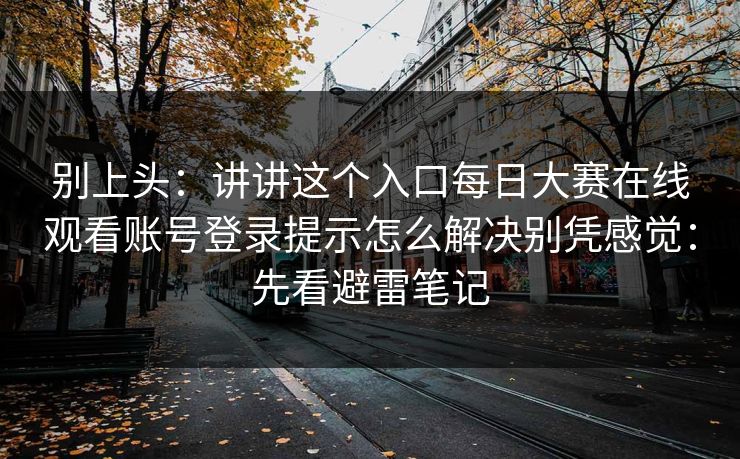 别上头：讲讲这个入口每日大赛在线观看账号登录提示怎么解决别凭感觉：先看避雷笔记