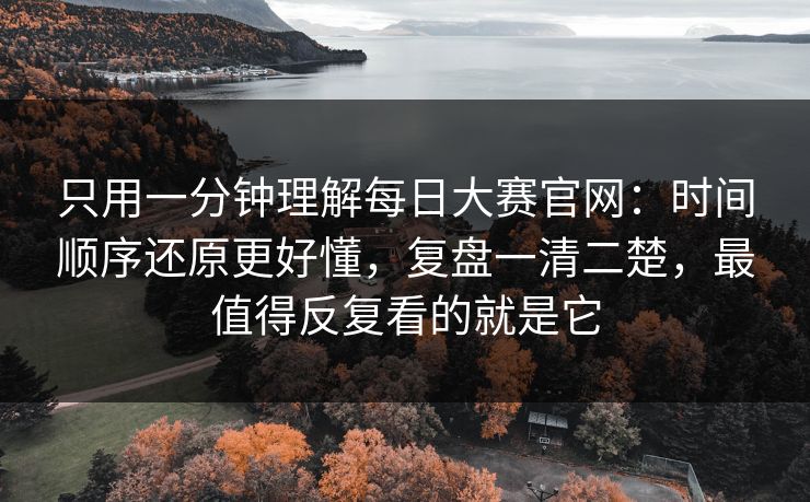 只用一分钟理解每日大赛官网：时间顺序还原更好懂，复盘一清二楚，最值得反复看的就是它