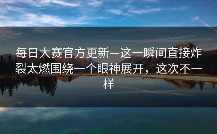 每日大赛官方更新—这一瞬间直接炸裂太燃围绕一个眼神展开，这次不一样