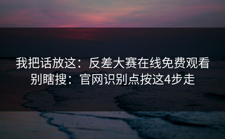 我把话放这：反差大赛在线免费观看别瞎搜：官网识别点按这4步走