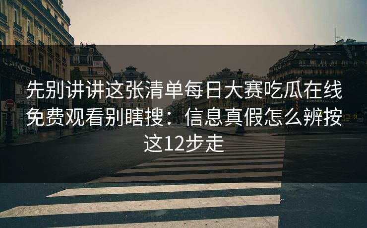 先别讲讲这张清单每日大赛吃瓜在线免费观看别瞎搜：信息真假怎么辨按这12步走