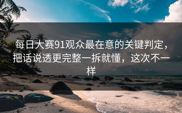 每日大赛91观众最在意的关键判定，把话说透更完整一拆就懂，这次不一样