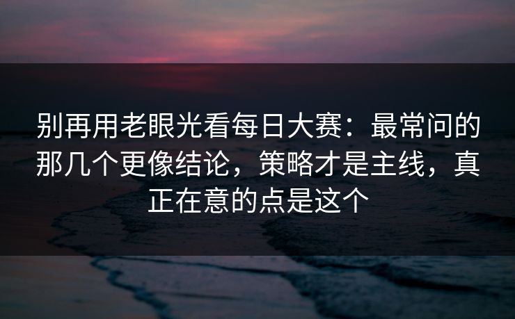 别再用老眼光看每日大赛：最常问的那几个更像结论，策略才是主线，真正在意的点是这个