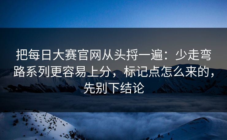 把每日大赛官网从头捋一遍：少走弯路系列更容易上分，标记点怎么来的，先别下结论