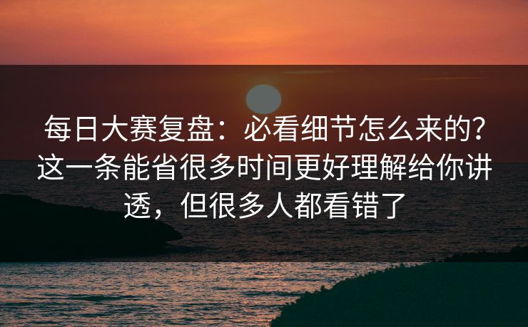 每日大赛复盘：必看细节怎么来的？这一条能省很多时间更好理解给你讲透，但很多人都看错了