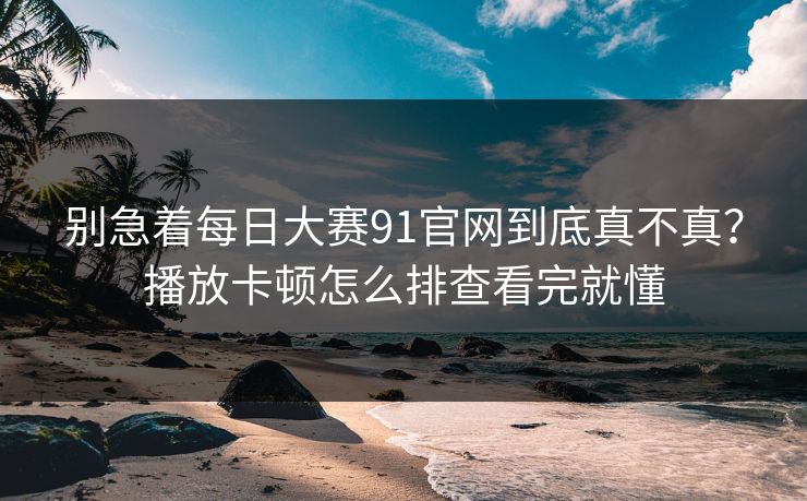 别急着每日大赛91官网到底真不真？播放卡顿怎么排查看完就懂