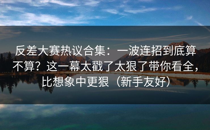 反差大赛热议合集：一波连招到底算不算？这一幕太戳了太狠了带你看全，比想象中更狠（新手友好）