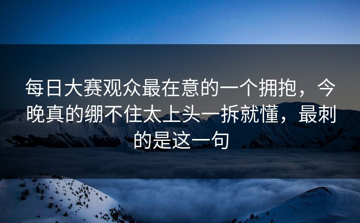 每日大赛观众最在意的一个拥抱，今晚真的绷不住太上头一拆就懂，最刺的是这一句