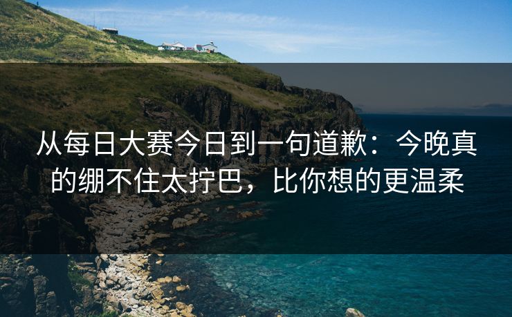 从每日大赛今日到一句道歉：今晚真的绷不住太拧巴，比你想的更温柔