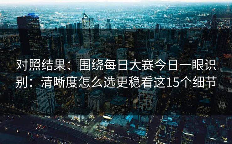 对照结果：围绕每日大赛今日一眼识别：清晰度怎么选更稳看这15个细节
