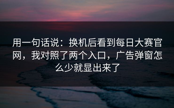 用一句话说：换机后看到每日大赛官网，我对照了两个入口，广告弹窗怎么少就显出来了