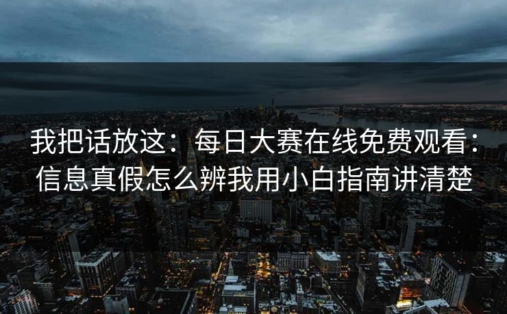 我把话放这：每日大赛在线免费观看：信息真假怎么辨我用小白指南讲清楚