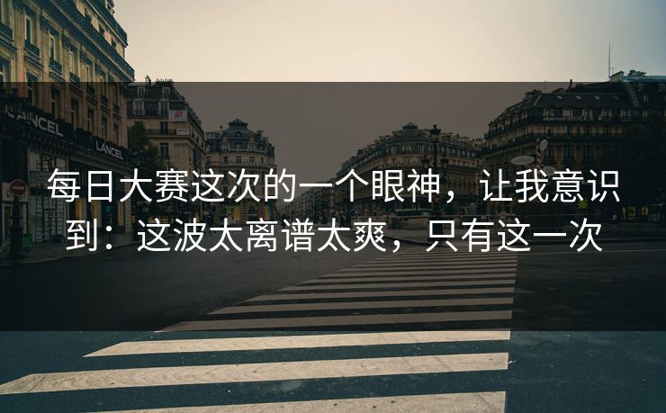 每日大赛这次的一个眼神，让我意识到：这波太离谱太爽，只有这一次