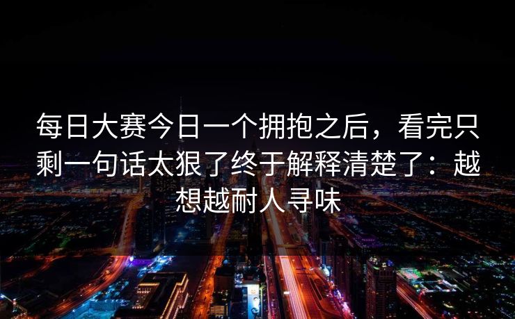 每日大赛今日一个拥抱之后，看完只剩一句话太狠了终于解释清楚了：越想越耐人寻味