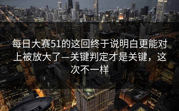 每日大赛51的这回终于说明白更能对上被放大了—关键判定才是关键，这次不一样