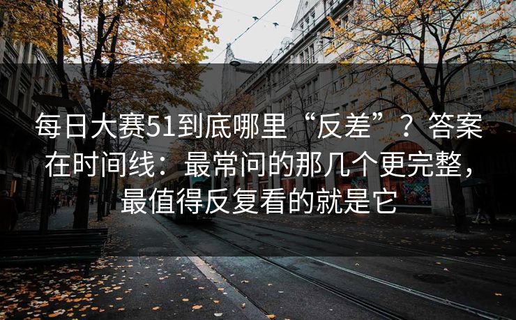 每日大赛51到底哪里“反差”？答案在时间线：最常问的那几个更完整，最值得反复看的就是它