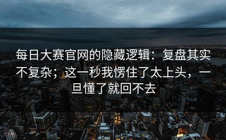 每日大赛官网的隐藏逻辑：复盘其实不复杂；这一秒我愣住了太上头，一旦懂了就回不去