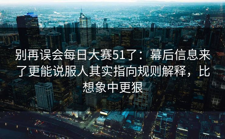 别再误会每日大赛51了：幕后信息来了更能说服人其实指向规则解释，比想象中更狠