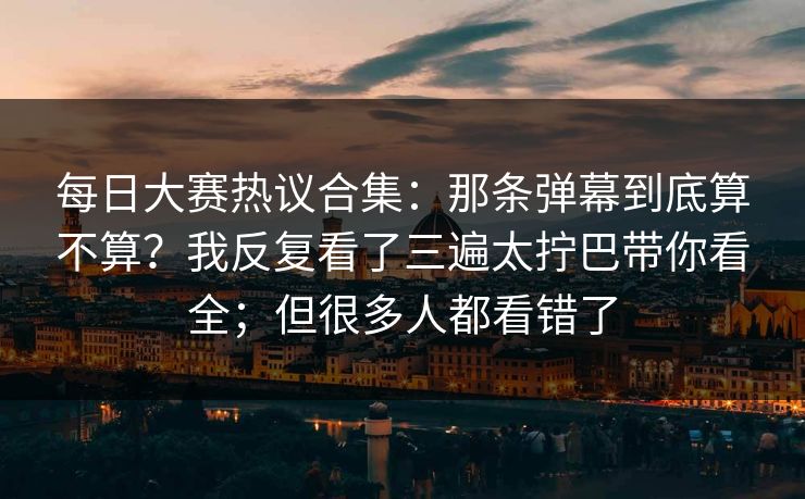 每日大赛热议合集：那条弹幕到底算不算？我反复看了三遍太拧巴带你看全；但很多人都看错了