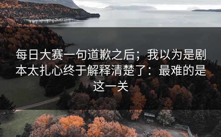每日大赛一句道歉之后；我以为是剧本太扎心终于解释清楚了：最难的是这一关