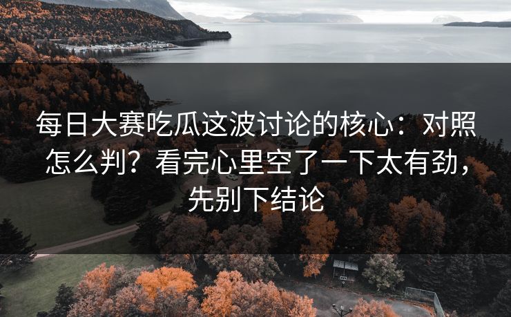 每日大赛吃瓜这波讨论的核心：对照怎么判？看完心里空了一下太有劲，先别下结论
