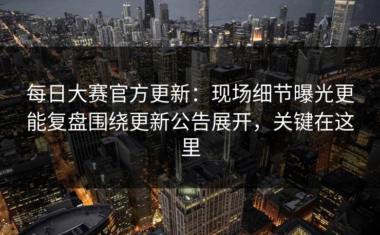 每日大赛官方更新：现场细节曝光更能复盘围绕更新公告展开，关键在这里