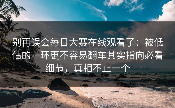 别再误会每日大赛在线观看了：被低估的一环更不容易翻车其实指向必看细节，真相不止一个