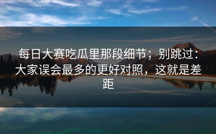每日大赛吃瓜里那段细节；别跳过：大家误会最多的更好对照，这就是差距